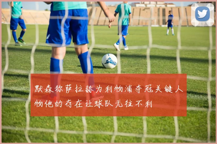 默森称萨拉赫为利物浦夺冠关键人物他的存在让球队无往不利