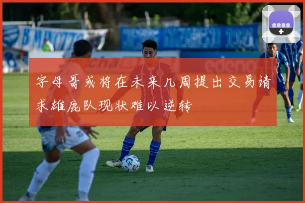 字母哥或将在未来几周提出交易请求雄鹿队现状难以逆转