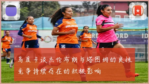 乌度卡谈杰伦布朗与塔图姆的良性竞争持续存在的积极影响
