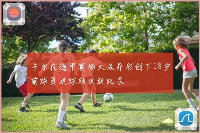 卡尔在德甲赛场大放异彩创下18岁前球员进球助攻新纪录