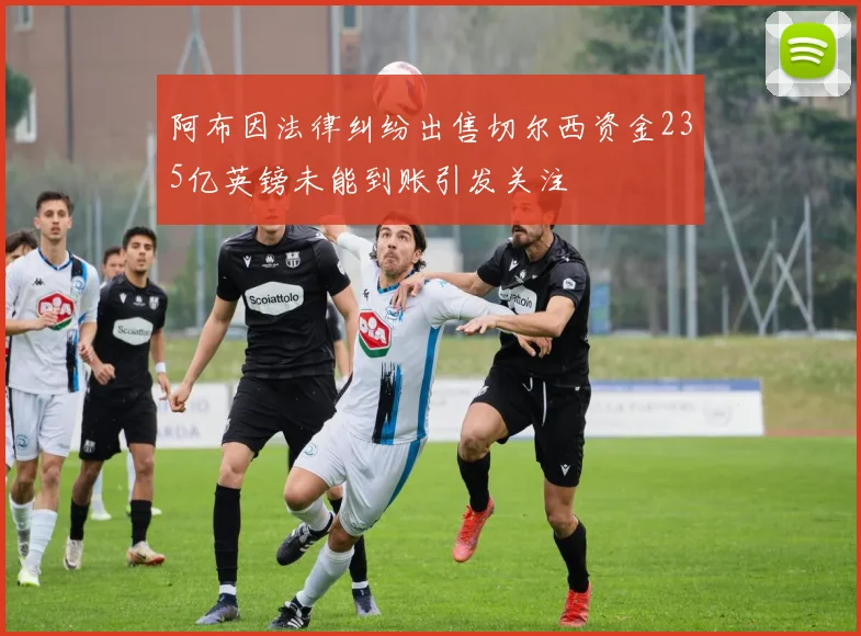 阿布因法律纠纷出售切尔西资金235亿英镑未能到账引发关注