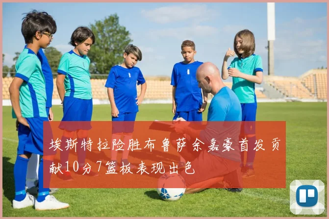 埃斯特拉险胜布鲁萨余嘉豪首发贡献10分7篮板表现出色