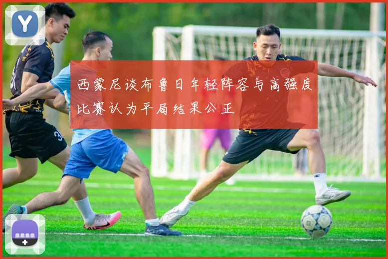 西蒙尼谈布鲁日年轻阵容与高强度比赛认为平局结果公正