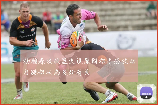杨瀚森谈投篮失误原因称手感波动与腿部状态良好有关