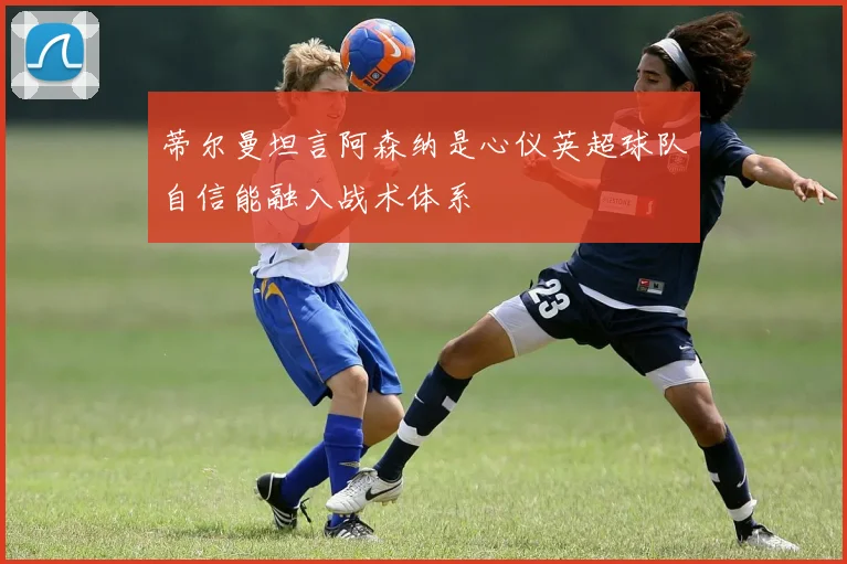 蒂尔曼坦言阿森纳是心仪英超球队自信能融入战术体系
