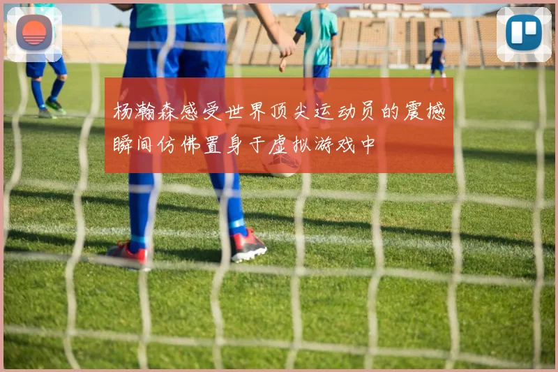 杨瀚森感受世界顶尖运动员的震撼瞬间仿佛置身于虚拟游戏中