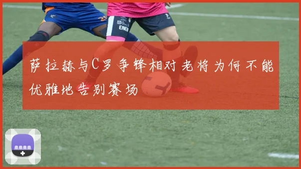 萨拉赫与C罗争锋相对老将为何不能优雅地告别赛场