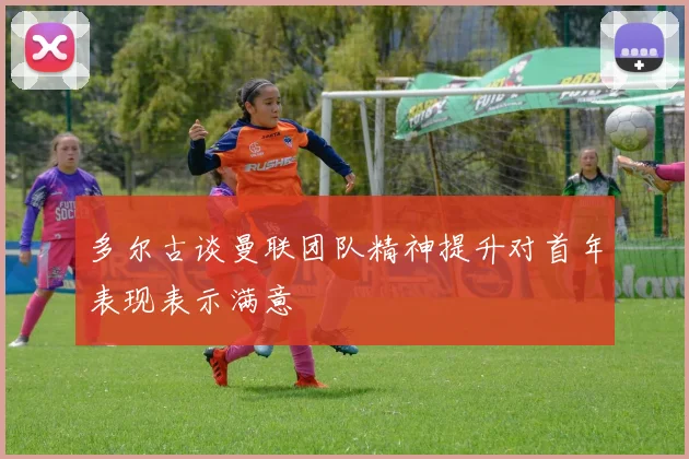 多尔古谈曼联团队精神提升对首年表现表示满意