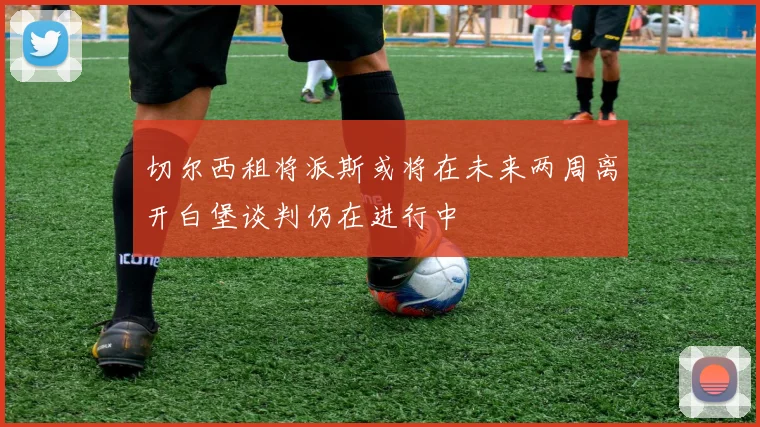 切尔西租将派斯或将在未来两周离开白堡谈判仍在进行中