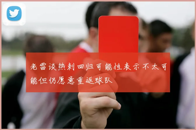 老雷谈热刺回归可能性表示不太可能但仍愿意重返球队