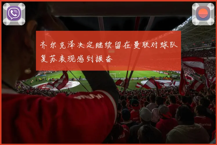 齐尔克泽决定继续留在曼联对球队复苏表现感到振奋