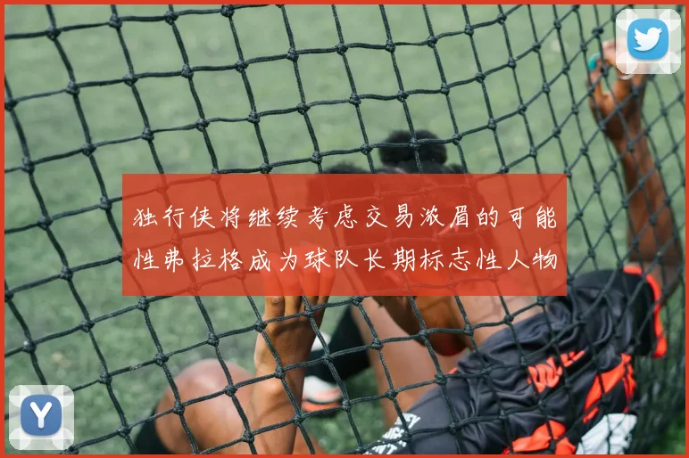 独行侠将继续考虑交易浓眉的可能性弗拉格成为球队长期标志性人物