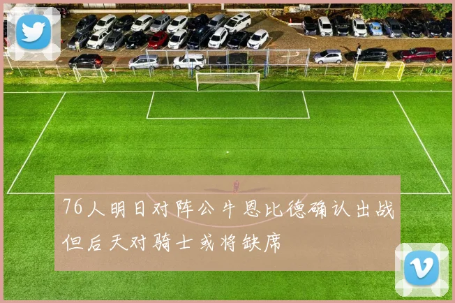 76人明日对阵公牛恩比德确认出战但后天对骑士或将缺席