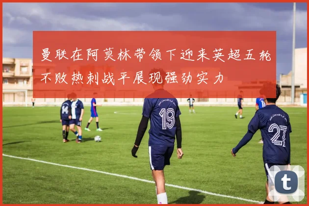 曼联在阿莫林带领下迎来英超五轮不败热刺战平展现强劲实力
