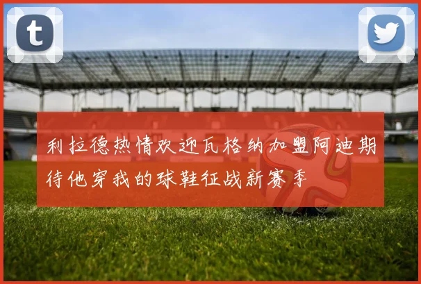 利拉德热情欢迎瓦格纳加盟阿迪期待他穿我的球鞋征战新赛季