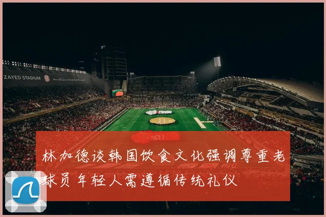 林加德谈韩国饮食文化强调尊重老球员年轻人需遵循传统礼仪
