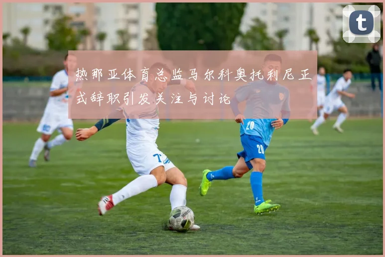 热那亚体育总监马尔科奥托利尼正式辞职引发关注与讨论