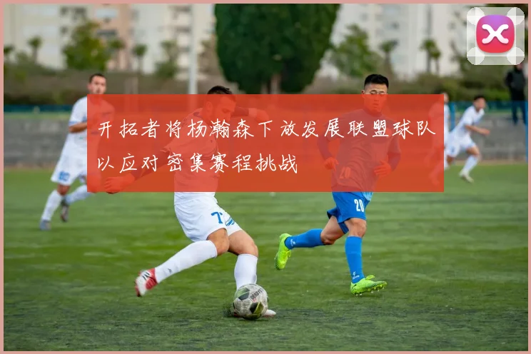 开拓者将杨瀚森下放发展联盟球队以应对密集赛程挑战