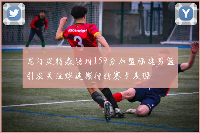 昆汀皮特森场均159分加盟福建男篮引发关注球迷期待新赛季表现