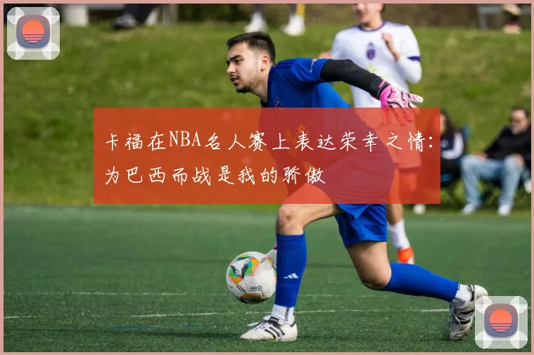 卡福在NBA名人赛上表达荣幸之情：为巴西而战是我的骄傲