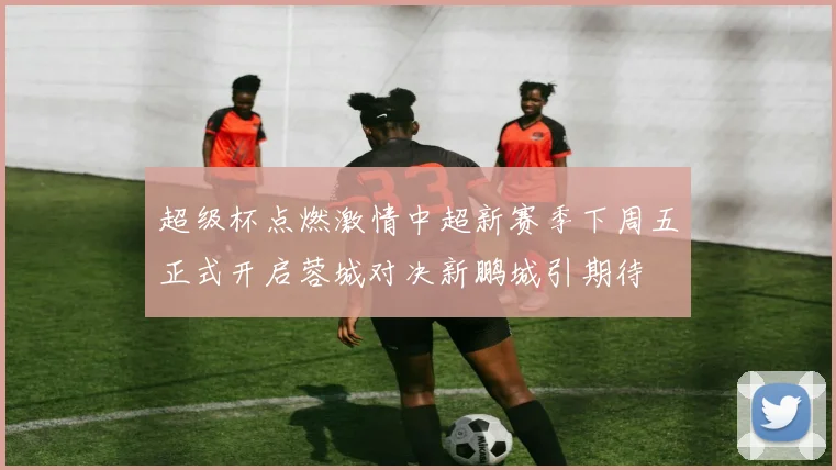 超级杯点燃激情中超新赛季下周五正式开启蓉城对决新鹏城引期待