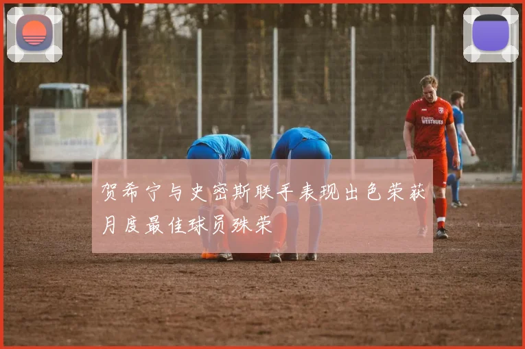 贺希宁与史密斯联手表现出色荣获月度最佳球员殊荣