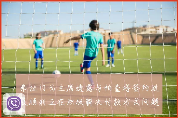 弗拉门戈主席透露与帕奎塔签约进展顺利正在积极解决付款方式问题