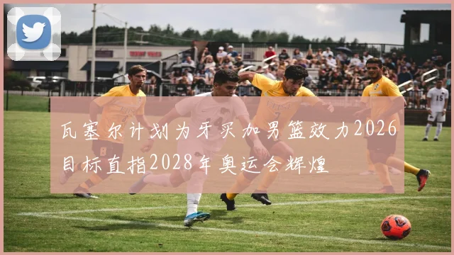瓦塞尔计划为牙买加男篮效力2026目标直指2028年奥运会辉煌