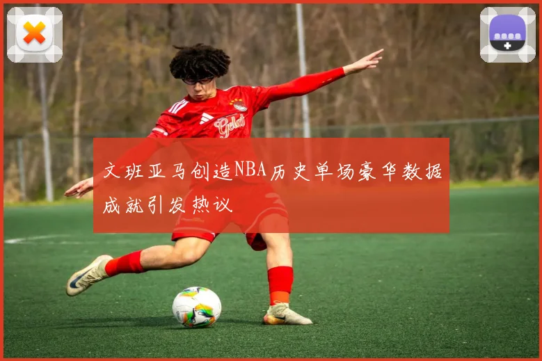 文班亚马创造NBA历史单场豪华数据成就引发热议