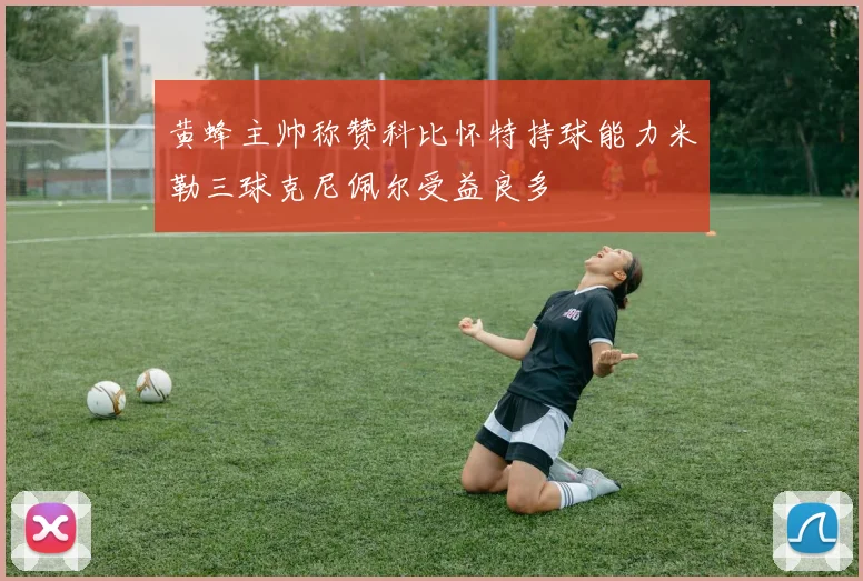 黄蜂主帅称赞科比怀特持球能力米勒三球克尼佩尔受益良多
