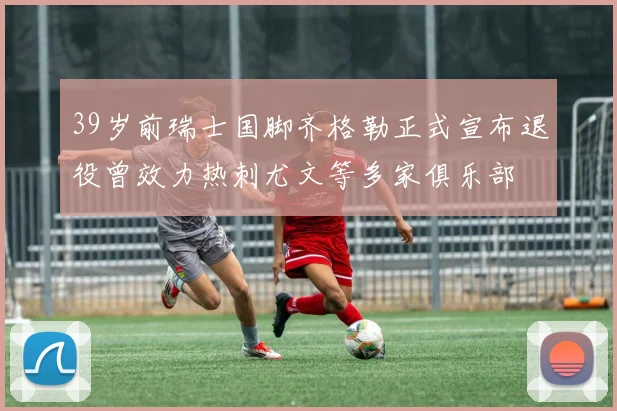 39岁前瑞士国脚齐格勒正式宣布退役曾效力热刺尤文等多家俱乐部