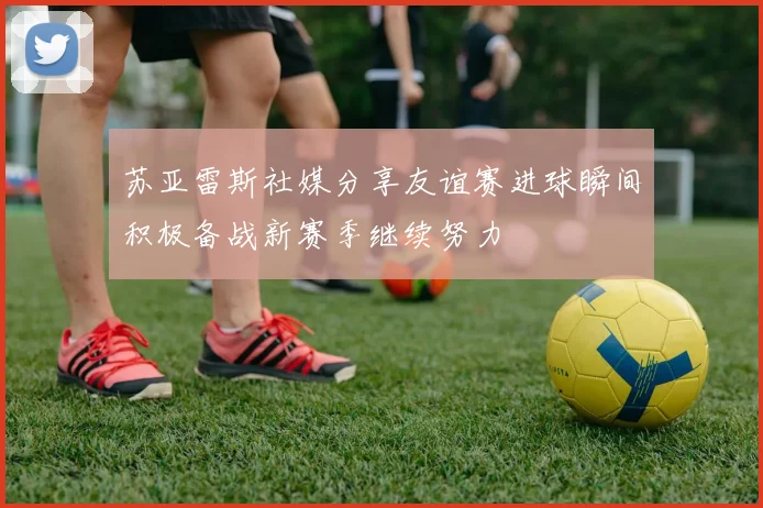 苏亚雷斯社媒分享友谊赛进球瞬间积极备战新赛季继续努力