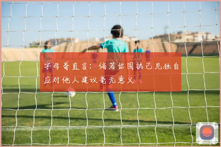 字母哥直言：倘若你固执己见独自应对他人建议毫无意义