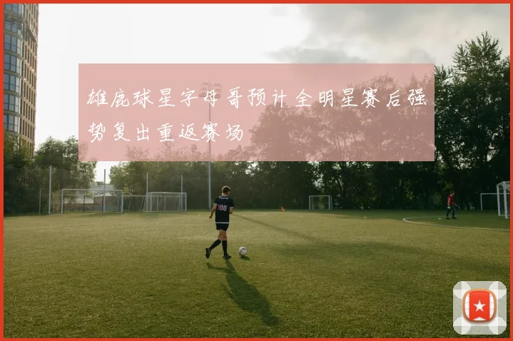 雄鹿球星字母哥预计全明星赛后强势复出重返赛场